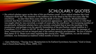SCHLOLARLY QUOTES 
• Do critical scholars agree on the date of this pre-Pauline creed? Even radical scholars like Gerd 
Lüdemann think that “the elements in the tradition are to be dated to the first two years after the 
crucifixion . . . no later than three years after the death of Jesus.” Similarly, Michael Goulder 
contends that Paul’s testimony about the resurrection appearances “goes back at least to what Paul 
was taught when he was converted, a couple of years after the crucifixion.” An increasing number of 
exceptionally influential scholars have very recently concluded that at least the teaching of the 
resurrection, and perhaps even the specific formulation of the pre-Pauline creedal tradition in 1 
Corinthians 15:3-7, dates to AD 30! In other words, there never was a time when the message of 
Jesus’ resurrection was not an integral part of the earliest apostolic proclamation. No less a scholar 
than James D. G. Dunn even states regarding this crucial text: “This tradition, we can be entirely 
confident, was formulated as tradition within months of Jesus’ death.” 
— Gary Habermas, “Tracing Jesus’ Resurrection to Its Earliest Eyewitness Accounts,” God is Great, 
God is Good (InterVarsity Press, 2009), 212. 
 