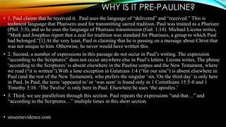 WHY IS IT PRE-PAULINE? 
• 1. Paul claims that he received it. Paul uses the language of “delivered” and “received.” This is 
technical language that Pharisees used for transmitting sacred tradition. Paul was trained as a Pharisee 
(Phil. 3:5), and so he uses the language of Pharisaic transmission (Gal. 1:14). Michael Licona writes, 
“Mark and Josephus report that a zeal for tradition was standard for Pharisees, a group to which Paul 
had belonged.”[1] At the very least, Paul is claiming that he is passing on a message about Christ that 
was not unique to him. Otherwise, he never would have written this. 
• 2. Second, a number of expressions in this passage do not occur in Paul’s writing. The expression 
“according to the Scriptures” does not occur anywhere else in Paul’s letters. Licona writes, The phrase 
‘according to the Scriptures’ is absent elsewhere in the Pauline corpus and the New Testament, where 
we read (“it is written”).With a lone exception in Galatians 1:4 (“for our sins”) is absent elsewhere in 
Paul (and the rest of the New Testament), who prefers the singular ‘sin.’On the third day’ is only here 
in Paul. In Paul, the term ‘appeared to’ or ‘was seen’ is found only in 1 Corinthians 15:5-8 and 1 
Timothy 3:16. ‘The Twelve’ is only here in Paul. Elsewhere he uses ‘the apostles.’ 
• 3. Third, we see parallelism through this section. Paul repeats the expressions “and that…” and 
“according to the Scriptures…” multiple times in this short section. 
• unseenevidence.com 
 