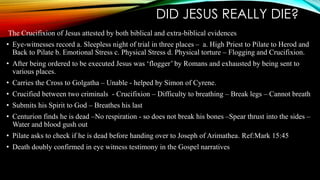 DID JESUS REALLY DIE? 
The Crucifixion of Jesus attested by both biblical and extra-biblical evidences 
• Eye-witnesses record a. Sleepless night of trial in three places – a. High Priest to Pilate to Herod and 
Back to Pilate b. Emotional Stress c. Physical Stress d. Physical torture – Flogging and Crucifixion. 
• After being ordered to be executed Jesus was ‘flogger’ by Romans and exhausted by being sent to 
various places. 
• Carries the Cross to Golgatha – Unable - helped by Simon of Cyrene. 
• Crucified between two criminals - Crucifixion – Difficulty to breathing – Break legs – Cannot breath 
• Submits his Spirit to God – Breathes his last 
• Centurion finds he is dead –No respiration - so does not break his bones –Spear thrust into the sides – 
Water and blood gush out 
• Pilate asks to check if he is dead before handing over to Joseph of Arimathea. Ref:Mark 15:45 
• Death doubly confirmed in eye witness testimony in the Gospel narratives 
 