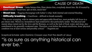 CAUSE OF DEATH 
• Emotional Stress – Judas betrays him, Peter denies him, everybody desert him. He ill treated by 
roman soldiers “insult him, spit on him, mock him” 
• Blood loss – flogging (Scourging) with lichter’s whip -both internal and external bleeding 
• Difficulty breathing – Crucifixion – difficult to breath normally 
“The severe scourging, with its intense pain and appreciable blood loss, most probably left Jesus in a 
pre-shock state. Moreover, hematidrosis had rendered his skin particularly tender. The physical and 
mental abuse meted out by the Jews and the Romans, as well as the lack of food, water, and sleep, also 
contributed to his generally weakened state. Therefore, even before the actual crucifixion, Jesus' physical 
condition was at least serious and possibly critical.” - frugalsite.net 
Sceptical Scholar John Dominic Crossan says that the death of Jesus 
“is as sure as anything historical can 
ever be.” 
 