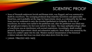 SCIENTIFIC PROOF 
• Jesus of Nazareth underwent Jewish and Roman trials, was flogged, and was sentenced to 
death by crucifixion. The scourging produced deep stripelike lacerations and appreciable 
blood loss, and it probably set the stage for hypovolemic shock, as evidenced by the fact that 
Jesus was too weakened to carry the crossbar (patibulum) to Golgotha. At the site of 
crucifixion, his wrists were nailed to the patibulum and, after the patibulum was lifted onto 
the upright post (stipes), his feet were nailed to the stipes. The major pathophysiologic effect 
of crucifixion was an interference with normal respirations. Accordingly, death resulted 
primarily from hypovolemic shock and exhaustion asphyxia. Jesus' death was ensured by the 
thrust of a soldier's spear into his side. Modern medical interpretation of the historical 
evidence indicates that Jesus was dead when taken down from the cross. 
• (JAMA 1986;255:1455-1463) 
 