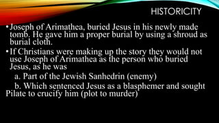 HISTORICITY 
• Joseph of Arimathea, buried Jesus in his newly made 
tomb. He gave him a proper burial by using a shroud as 
burial cloth. 
• If Christians were making up the story they would not 
use Joseph of Arimathea as the person who buried 
Jesus, as he was 
a. Part of the Jewish Sanhedrin (enemy) 
b. Which sentenced Jesus as a blasphemer and sought 
Pilate to crucify him (plot to murder) 
 
