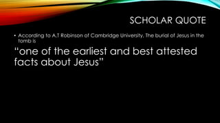 SCHOLAR QUOTE 
• According to A.T Robinson of Cambridge University, The burial of Jesus in the 
tomb is 
“one of the earliest and best attested 
facts about Jesus” 
 