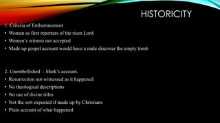 HISTORICITY 
1. Criteria of Embarrassment 
• Women as first reporters of the risen Lord 
• Women’s witness not accepted 
• Made up gospel account would have a male discover the empty tomb 
2. Unembellished - Mark’s account. 
• Resurrection not witnessed as it happened 
• No theological descriptions 
• No use of divine titles 
• Not the sort expected if made up by Christians 
• Plain account of what happened 
 