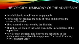 HISTORICITY: TESTIMONY OF THE ADVERSARY 
• Jewish Polemic establishes an empty tomb 
• Jews could not produce the body of Jesus and disprove the 
claims of Apostles 
• They claimed it was stolen by the disciples 
• Thus they too claimed the tomb was empty i.e. testimony of the 
opposition. 
• “By far most exegetes hold firmy to the reliability of the 
biblical statements about the empty tomb.” - Jacob Kraemer, 
New Testament Critic 
 