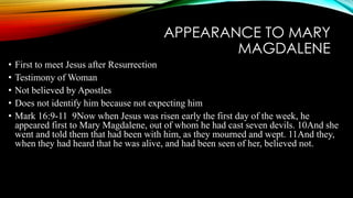 APPEARANCE TO MARY 
MAGDALENE 
• First to meet Jesus after Resurrection 
• Testimony of Woman 
• Not believed by Apostles 
• Does not identify him because not expecting him 
• Mark 16:9-11 9Now when Jesus was risen early the first day of the week, he 
appeared first to Mary Magdalene, out of whom he had cast seven devils. 10And she 
went and told them that had been with him, as they mourned and wept. 11And they, 
when they had heard that he was alive, and had been seen of her, believed not. 
 
