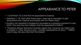 APPEARANCE TO PETER 
• 1 Corinthians 15: 5 and that he appeared to Cephas. 
• Galatians 1: 18 “Then after three years, I went up to Jerusalem to get 
acquainted with Cephas and stayed with him fifteen days.” 
• Incident not narrated in Gospels but recorded as a passing comment in Luke 
24:34 “The Lord has risen indeed, and has appeared to Simon!” 
• “Therefore all New Testament Scholars agree that, however you might care 
to explain it , Peter did see a post – mortem appearance of Jesus.” – William 
Lane Craig, Did Jesus Rise from the Dead? 
 