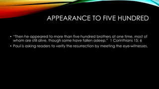 APPEARANCE TO FIVE HUNDRED 
• “Then he appeared to more than five hundred brothers at one time, most of 
whom are still alive, though some have fallen asleep.” 1 Corinthians 15: 6 
• Paul is asking readers to verify the resurrection by meeting the eye-witnesses. 
 