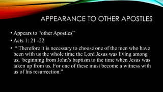 APPEARANCE TO OTHER APOSTLES 
• Appears to “other Apostles” 
• Acts 1: 21 -22 
• “ Therefore it is necessary to choose one of the men who have 
been with us the whole time the Lord Jesus was living among 
us, beginning from John’s baptism to the time when Jesus was 
taken up from us. For one of these must become a witness with 
us of his resurrection.” 
 