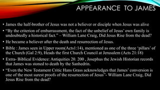 APPEARANCE TO JAMES 
• James the half-brother of Jesus was not a believer or disciple when Jesus was alive 
• “By the criterion of embarrassment, the fact of the unbelief of Jesus’ own family is 
undoubtedly a historical fact.” –William Lane Craig, Did Jesus Rise from the dead? 
• He became a believer after the death and resurrection of Jesus. 
• Bible : James seen in Upper room(Acts1:14), mentioned as one of the three ‘pillars’ of 
the Church (Gal 2:9), Heads the first Church Council at Jerusalem (Acts 21:18) 
• Extra- Biblical Evidence: Antiquities 20. 200 , Josephus the Jewish Historian records 
that James was stoned to death by the Sanhedrin. 
• “Even the New Testament Critic Hans Grass acknowledges that James’ conversion is 
one of the most surest proofs of the resurrection of Jesus”-William Lane Craig, Did 
Jesus Rise from the dead? 
 