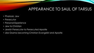 APPEARANCE TO SAUL OF TARSUS 
• Pharisaic Jew 
• Persecutor 
• Personal Experience 
• Jew to Christian 
• Jewish Persecutor to Persecuted Apostle 
• Like Osama becoming Christian Evangelist and Apostle 
 