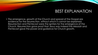 BEST EXPLANATION 
• The emergence, growth of the Church and spread of the Gospel are 
evidence for the resurrection, without which it cannot be explained. 
Resurrection and Pentecost were the igniters for the emergence of the 
Church. Resurrection gave proof that Jesus was indeed the Messiah and 
Pentecost gave the power and guidance for Church growth. 
 
