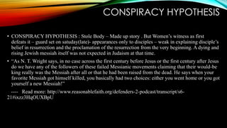 CONSPIRACY HYPOTHESIS 
• CONSPIRACY HYPOTHESIS : Stole Body – Made up story . But Women’s witness as first 
defeats it – guard set on satuday(late)- appearances only to disciples – weak in explaining disciple’s 
belief in resurrection and the proclamation of the resurrection from the very beginning. A dying and 
rising Jewish messiah itself was not expected in Judaism at that time. 
• “As N. T. Wright says, in no case across the first century before Jesus or the first century after Jesus 
do we have any of the followers of these failed Messianic movements claiming that their would-be 
king really was the Messiah after all or that he had been raised from the dead. He says when your 
favorite Messiah got himself killed, you basically had two choices: either you went home or you got 
yourself a new Messiah!” 
---- Read more: http://www.reasonablefaith.org/defenders-2-podcast/transcript/s6- 
21#ixzz3HqOUXBpU 
 