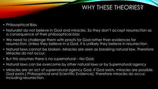 WHY THESE THEORIES? 
• Philosophical Bias 
• Naturalist do not believe in God and miracles. So they don’t accept resurrection as 
a consequence of their philosophical bias 
• We need to challenge them with proofs for God rather than evidences for 
resurrection. Unless they believe in a God, it is unlikely they believe in resurrection. 
• Natural laws cannot be broken. Miracles are seen as breaking natural law. Therefore 
Miracles do not occur. 
• But this assumes there is no supernatural – No God. 
• Natural laws can be overcome by other natural laws or by Supernatural agency 
• Miracles are an act of supernatural agency God. If God exists, miracles are possible. 
God exists.( Philosophical and Scientific Evidence). Therefore miracles do occur, 
including resurrection. 
 