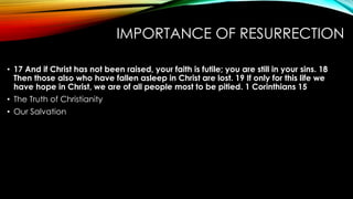 IMPORTANCE OF RESURRECTION 
• 17 And if Christ has not been raised, your faith is futile; you are still in your sins. 18 
Then those also who have fallen asleep in Christ are lost. 19 If only for this life we 
have hope in Christ, we are of all people most to be pitied. 1 Corinthians 15 
• The Truth of Christianity 
• Our Salvation 
 