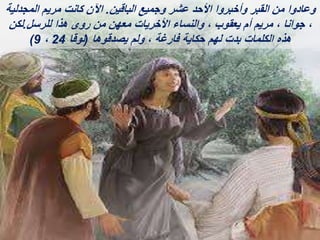 ‫الباقين‬ ‫وجميع‬ ‫عشر‬ ‫األحد‬ ‫وأخبروا‬ ‫القبر‬ ‫من‬ ‫وعادوا‬
.
‫المجدلية‬ ‫مريم‬ ‫كانت‬ ‫اآلن‬
‫للرسل‬ ‫هذا‬ ‫روى‬ ‫من‬ ‫معهن‬ ‫األخريات‬ ‫والنساء‬ ، ‫يعقوب‬ ‫أم‬ ‫مريم‬ ، ‫جوانا‬ ،
.
‫لكن‬
‫يصدقوها‬ ‫ولم‬ ، ‫فارغة‬ ‫حكاية‬ ‫لهم‬ ‫بدت‬ ‫الكلمات‬ ‫هذه‬
(
‫لوقا‬
24
،
9
)
 