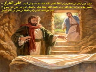 ‫الفارغ‬ ‫القبر‬
– ‫يدخل‬ ‫لم‬ ‫لكنه‬، ‫هناك‬ ‫ملقاة‬ ‫الكتان‬ ‫أغلفة‬ ‫ورأى‬ ‫الداخل‬ ‫إلى‬ ‫لينظر‬ ‫جون‬ ‫انحنى‬
.
‫فجاء‬
‫القبر‬ ‫ودخل‬ ‫ورائه‬ ‫بطرس‬ ‫سمعان‬
.
‫ال‬، ‫يسوع‬ ‫رأس‬ ‫على‬ ‫كان‬ ‫الذي‬ ‫والقماش‬ ، ‫هناك‬ ‫ملقاة‬ ‫الكتان‬ ‫أغطية‬ ‫ورأى‬
‫نفسها‬ ‫تلقاء‬ ‫من‬ ‫مكان‬ ‫في‬ ‫ملفوفة‬ ‫ولكن‬ ‫الكتان‬ ‫لفائف‬ ‫مع‬ ‫تكذب‬
.
 