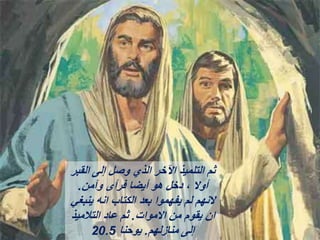 ‫القبر‬ ‫إلى‬ ‫وصل‬ ‫الذي‬ ‫اآلخر‬ ‫التلميذ‬ ‫ثم‬
‫وآمن‬ ‫فرأى‬ ‫أيضا‬ ‫هو‬ ‫دخل‬ ، ‫أوال‬
.
‫ينبغي‬ ‫انه‬ ‫الكتاب‬ ‫بعد‬ ‫يفهموا‬ ‫لم‬ ‫النهم‬
‫االموات‬ ‫من‬ ‫يقوم‬ ‫ان‬
.
‫التالميذ‬ ‫عاد‬ ‫ثم‬
‫منازلهم‬ ‫إلى‬
.
‫يوحنا‬
20.5
 