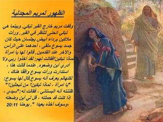 ‫المجدلية‬ ‫لمريم‬ ‫الظهور‬
‫تبكي‬ ‫القبر‬ ‫خارج‬ ‫مريم‬ ‫وقفت‬
.
‫هي‬ ‫وبينما‬
‫القبر‬ ‫في‬ ‫لتنظر‬ ‫انحنى‬ ‫تبكي‬
.
‫ورأت‬
‫كان‬ ‫حيث‬ ‫يجلسان‬ ‫أبيض‬ ‫برداء‬ ‫مالكين‬
‫الرأس‬ ‫على‬ ‫أحدهما‬ ، ‫ملقى‬ ‫يسوع‬ ‫جسد‬
‫القدمين‬ ‫عند‬ ‫واآلخر‬
.
‫امرأة‬ ‫يا‬ ‫لها‬ ‫قالوا‬
‫لهم‬ ‫تبكين؟فقالت‬ ‫لماذا‬
:
‫وال‬ ‫ربي‬ ‫أخذوا‬ ‫لقد‬
‫وضعوه‬ ‫أين‬ ‫أدري‬
.
، ‫هذا‬ ‫قالت‬ ‫عندما‬
، ‫هناك‬ ‫ا‬ً‫ف‬‫واق‬ ‫يسوع‬ ‫ورأت‬ ‫استدارت‬
‫يسوع‬ ‫أنه‬ ‫يعرف‬ ‫لكنهالم‬
.
‫يسوع‬ ‫لها‬ ‫قال‬
:
"
‫تبحثين؟‬ ‫من‬ ‫تبكين؟‬ ‫لماذا‬ ، ‫امرأة‬ ‫يا‬
"
‫له‬ ‫فقالت‬ ، ‫البستاني‬ ‫أنه‬ ‫ظننته‬
":
، ‫سيدي‬
‫وضعته‬ ‫أين‬ ‫لي‬ ‫قل‬ ، ‫حملته‬ ‫قد‬ ‫كنت‬ ‫إذا‬
‫بعيدا‬ ‫آخذه‬ ‫وسوف‬،
."
‫يوحنا‬
20:11
 