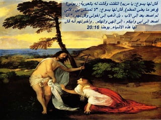 ‫يسوع‬ ‫لها‬ ‫قال‬
:
‫مريم‬ ‫يا‬
!
‫بالعبرية‬ ‫له‬ ‫وقالت‬ ‫التفتت‬
:
‫ربوني‬
!
(
‫المعلم‬ ‫يعني‬ ‫ما‬ ‫وهو‬
.)
‫يسوع‬ ‫لها‬ ‫قال‬
" :
‫ألني‬ ، ‫بي‬ ‫كي‬ّ‫س‬‫تم‬ ‫ال‬
، ‫لهم‬ ‫وقل‬ ‫إخوتي‬ ‫إلى‬ ‫اذهب‬ ‫بل‬ ، ‫اآلب‬ ‫إلى‬ ‫بعد‬ ‫أصعد‬ ‫لم‬
"
‫أنا‬
‫وإلهكم‬ ‫إلهي‬ ‫إلى‬ ، ‫وأبيكم‬ ‫أبي‬ ‫إلى‬ ‫أصعد‬
. .
‫قال‬ ‫أنه‬ ‫وأخبرتهم‬
‫األشياء‬ ‫هذه‬ ‫لها‬
.
‫يوحنا‬
20:16
 