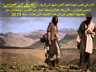 ‫عمواس‬ ‫الى‬ ‫الطريق‬
- - ‫قرية‬ ‫إلى‬ ‫منهم‬ ‫اثنان‬ ‫ذهب‬ ‫اليوم‬ ‫نفس‬ ‫في‬ ‫اآلن‬
‫مع‬ ‫ويتحدثان‬ ، ‫القدس‬ ‫من‬ ‫أميال‬ ‫سبعة‬ ‫حوالي‬ ‫بعد‬ ‫على‬ ، ‫عمواس‬ ‫تسمى‬
‫حدثت‬ ‫التي‬ ‫األشياء‬ ‫هذه‬ ‫كل‬ ‫عن‬ ‫البعض‬ ‫بعضهما‬
.
‫لوقا‬
24.13
 