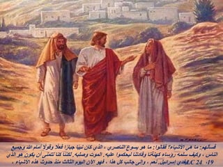 ‫فسألهم‬
:
‫فقالوا‬ ‫األشياء؟‬ ‫هي‬ ‫ما‬
:
‫وجميع‬ ‫هللا‬ ‫أمام‬ ً
‫وقوال‬ ً
‫فعال‬ ‫ا‬ً‫ر‬‫جبا‬ ‫ا‬ً‫ي‬‫نب‬ ‫كان‬ ‫الذي‬ ، ‫الناصري‬ ‫يسوع‬ ‫هو‬ ‫ما‬
‫عليه‬ ‫ليحكموا‬ ‫وقادتنا‬ ‫كهنةنا‬ ‫رؤساء‬ ‫سلمه‬ ‫وكيف‬ ، ‫الناس‬
.
‫وصلبه‬ ‫الموت‬
.
‫الذي‬ ‫هو‬ ‫يكون‬ ‫أن‬ ‫نتمنى‬ ‫كنا‬ ‫لكننا‬
‫إسرائيل‬ ‫يفدي‬
.
، ‫األشياء‬ ‫هذه‬ ‫حدوث‬ ‫منذ‬ ‫الثالث‬ ‫اليوم‬ ‫اآلن‬ ‫فهو‬ ، ‫هذا‬ ‫كل‬ ‫جانب‬ ‫وإلى‬ ، ‫نعم‬ LC 24 ،19
 