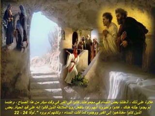 ‫مجموعتنا‬ ‫في‬ ‫النساء‬ ‫بعض‬ ‫أذهلتنا‬ ، ‫ذلك‬ ‫على‬ ‫عالوة‬
.
‫وعندما‬ ، ‫الصباح‬ ‫هذا‬ ‫من‬ ‫مبكر‬ ‫وقت‬ ‫في‬ ‫القبر‬ ‫في‬ ‫كانوا‬
‫الحياة‬ ‫قيد‬ ‫على‬ ‫إنه‬ ‫قالوا‬ ‫الذين‬ ‫المالئكة‬ ‫رؤيا‬ ‫بالفعل‬ ‫رأوا‬ ‫أنهم‬ ‫وأخبرونا‬ ‫عادوا‬ ، ‫هناك‬ ‫جثته‬ ‫يجدوا‬ ‫لم‬
.
‫بعض‬
‫يروه‬ ‫لم‬ ‫ولكنهم‬ ‫؛‬ ‫النساء‬ ‫قالت‬ ‫كما‬ ‫ووجدوه‬ ‫القبر‬ ‫إلى‬ ‫معناذهبوا‬ ‫كانوا‬ ‫الذين‬
."
‫لوقا‬
24
،
22
 