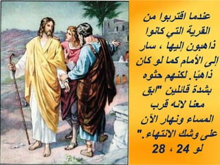 ‫من‬ ‫اقتربوا‬ ‫عندما‬
‫كانوا‬ ‫التي‬ ‫القرية‬
‫سار‬ ، ‫إليها‬ ‫ذاهبون‬
‫كان‬ ‫لو‬ ‫كما‬ ‫األمام‬ ‫إلى‬
‫ا‬ً‫ب‬‫ذاه‬
.
‫حثوه‬ ‫لكنهم‬
‫قائلين‬ ‫بشدة‬
"
‫ابق‬
‫قرب‬ ‫النه‬ ‫معنا‬
‫اآلن‬ ‫ونهار‬ ‫المساء‬
‫االنتهاء‬ ‫وشك‬ ‫على‬
".
‫لو‬
24
،
28
 