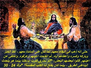 ‫معهم‬ ‫البقاء‬ ‫في‬ ‫ذهب‬ ‫انه‬ ‫حتى‬
.
‫الخبز‬ ‫أخذ‬ ، ‫معهم‬ ‫المائدة‬ ‫على‬ ‫كان‬ ‫لما‬
‫إياه‬ ‫وأعطاهم‬ ‫وكسره‬ ‫وباركه‬
.
‫وعرفوه‬ ‫اعينهم‬ ‫انفتحت‬ ‫ثم‬
.
‫عن‬ ‫واختفى‬
‫اعينهم‬
.
‫البعض‬ ‫لبعضهم‬ ‫قالوا‬
" :
‫يتحد‬ ‫هو‬ ‫بينما‬ ‫بداخلنا‬ ‫قلوبنا‬ ‫تحترق‬ ‫ألم‬
‫ث‬
‫المقدسة؟‬ ‫الكتب‬ ‫لنا‬ ‫يفتح‬ ‫كان‬ ‫بينما‬ ، ‫الطريق‬ ‫إليناعلى‬
"
‫لوقا‬
24
،
30
 