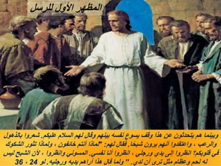 ‫عليكم‬ ‫السالم‬ ‫لهم‬ ‫وقال‬ ‫بينهم‬ ‫نفسه‬ ‫يسوع‬ ‫وقف‬ ‫هذا‬ ‫عن‬ ‫يتحدثون‬ ‫هم‬ ‫وبينما‬
.
‫بالذهول‬ ‫شعروا‬
‫ا‬ً‫ح‬‫شب‬ ‫يرون‬ ‫أنهم‬ ‫واعتقدوا‬ ، ‫والرعب‬
.
‫لهم‬ ‫فقال‬
" :
‫الشكوك‬ ‫تثور‬ ‫ولماذا‬ ، ‫خائفون‬ ‫أنتم‬ ‫لماذا‬
‫نفسي‬ ‫أنا‬ ‫انظروا‬ ، ‫ورجلي‬ ‫يدي‬ ‫إلى‬ ‫انظروا‬ ‫قلوبكم؟‬ ‫في‬
.
‫ليس‬ ‫الشبح‬ ‫ألن‬ ، ‫وانظروا‬ ‫المسوني‬
‫لدي‬ ‫أن‬ ‫ترى‬ ‫مثل‬ ‫وعظام‬ ‫لحم‬ ‫له‬
.
”
‫ورجليه‬ ‫يديه‬ ‫أراهم‬ ‫هذا‬ ‫قال‬ ‫ولما‬
.
‫لو‬
24
،
36
‫للرسل‬ ‫األول‬ ‫المظهر‬
 