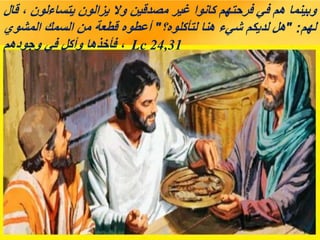 ‫قال‬ ، ‫يتساءلون‬ ‫يزالون‬ ‫وال‬ ‫مصدقين‬ ‫غير‬ ‫كانوا‬ ‫فرحتهم‬ ‫في‬ ‫هم‬ ‫وبينما‬
‫لهم‬
" :
‫لتأكلوه؟‬ ‫هنا‬ ‫شيء‬ ‫لديكم‬ ‫هل‬
"
‫المشوي‬ ‫السمك‬ ‫من‬ ‫قطعة‬ ‫أعطوه‬
‫وجودهم‬ ‫في‬ ‫وأكل‬ ‫فأخذها‬ ، Lc 24,31
 