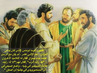 ‫توماس‬ ‫لتوما‬ ‫الظهور‬
(
‫دعى‬ُ‫ي‬ ‫كان‬ ‫الذي‬
‫التوأم‬
)
‫الرسل‬ ‫مع‬ ‫يكن‬ ‫لم‬ ، ‫عشر‬ ‫اإلثني‬ ‫أحد‬ ،
‫يسوع‬ ‫جاء‬ ‫عندما‬
.
‫اآلخرون‬ ‫التالميذ‬ ‫له‬ ‫فقال‬
،
"
‫الرب‬ ‫رأينا‬ ‫لقد‬
."
‫لهم‬ ‫فقال‬
":
‫رأيت‬ ‫إذا‬ ‫إال‬
‫في‬ ‫إصبعي‬ ‫وأضع‬ ، ‫يديه‬ ‫في‬ ‫المسامير‬ ‫عالمة‬
‫أصدق‬ ‫لن‬ ‫جانبه‬ ‫في‬ ‫المساميرويدي‬ ‫أثر‬
."
 