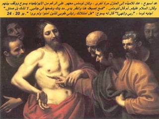 ‫معهم‬ ‫توماس‬ ‫وكان‬ ، ‫أخرى‬ ‫مرة‬ ‫المنزل‬ ‫إلى‬ ‫تالميذه‬ ‫عاد‬ ، ‫أسبوع‬ ‫عد‬
.
‫بينهم‬ ‫ووقف‬ ‫يسوع‬ ‫األبوابفجاء‬ ‫من‬ ‫الرغم‬ ‫على‬
‫وقال‬
:
‫عليكم‬ ‫السالم‬
.
، ‫لتوماس‬ ‫قال‬ ‫ثم‬
"
‫يدي‬ ‫وانظر‬ ‫هنا‬ ‫إصبعك‬ ‫ضع‬
.
‫جانبي‬ ‫في‬ ‫وضعها‬ ‫يدك‬ ‫مد‬
.
‫صدق‬ ‫بل‬ ‫تشك‬ ‫ال‬
".
، ‫توما‬ ‫أجابه‬
"
‫وإلهي‬ ‫ربي‬
"!
‫يسوع‬ ‫له‬ ‫قال‬
" :
‫يروا‬ ‫ولم‬ ‫آمنوا‬ ‫للذين‬ ‫طوبى‬ ‫رايتني‬ ‫آمنتالنك‬ ‫هل‬
."
‫يو‬
20
،
24
 