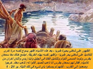 ‫طبريا‬ ‫بحيرة‬ ‫شاطئ‬ ‫على‬ ‫الظهور‬
-
‫أخرى‬ ‫مرة‬ ‫نفسه‬ ‫يسوع‬ ‫أظهر‬ ‫األشياء‬ ‫هذه‬ ‫بعد‬
‫الطريقة‬ ‫بهذه‬ ‫نفسه‬ ‫وأظهر‬ ‫؛‬ ‫طبريا‬ ‫بحر‬ ‫شاطئ‬ ‫على‬ ‫للتالميذ‬
.
‫سمعان‬ ‫ا‬ً‫ع‬‫م‬ ‫هناك‬ ‫اجتمع‬
‫من‬ ‫آخران‬ ‫واثنان‬ ‫زبدي‬ ‫وأبنا‬ ‫الجليل‬ ‫في‬ ‫القانا‬ ‫ونثنائيل‬ ‫التوأم‬ ‫المسمى‬ ‫وتوما‬ ‫بطرس‬
‫تالميذه‬
.
‫للصيد‬ ‫ذاهب‬ ‫انا‬ ‫بطرس‬ ‫سمعان‬ ‫لهم‬ ‫فقال‬
.
‫له‬ ‫قالوا‬
:
‫معك‬ ‫نذهب‬
.
‫خرجوا‬
‫الليلة‬ ‫تلك‬ ‫في‬ ‫شيء‬ ‫بأي‬ ‫يمسكوا‬ ‫لم‬ ‫لكنهم‬ ، ‫القارب‬ ‫إلى‬ ‫وصعدوا‬
.
‫يو‬
21
،
1
 