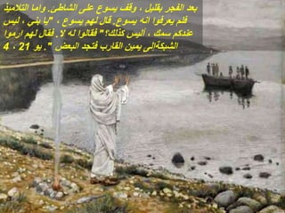 ‫الشاطئ‬ ‫على‬ ‫يسوع‬ ‫وقف‬ ، ‫بقليل‬ ‫الفجر‬ ‫بعد‬
.
‫التالميذ‬ ‫واما‬
‫يسوع‬ ‫انه‬ ‫يعرفوا‬ ‫فلم‬
.
، ‫يسوع‬ ‫لهم‬ ‫قال‬
"
‫ليس‬ ، ‫بني‬ ‫يا‬
‫كذلك؟‬ ‫أليس‬ ، ‫سمك‬ ‫عندكم‬
"
‫ال‬ ‫له‬ ‫فقالوا‬
.
‫ارموا‬ ‫لهم‬ ‫فقال‬
‫البعض‬ ‫فتجد‬ ‫القارب‬ ‫يمين‬ ‫الشبكةإلى‬
."
‫يو‬
21
،
4
 