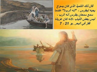 ‫يسوع‬ ‫كان‬ ‫الذي‬ ‫التلميذ‬ ‫ذلك‬ ‫قال‬
، ‫لبطرس‬ ‫يحبه‬
"
‫الرب‬ ‫إنه‬
"!
‫عندما‬
، ‫الرب‬ ‫أنه‬ ‫بطرس‬ ‫سمعان‬ ‫سمع‬
‫عريانا‬ ‫كان‬ ‫النه‬، ‫الثياب‬ ‫بعض‬ ‫لبس‬
‫البحر‬ ‫في‬ ‫قفز‬
.
‫يو‬
21
،
7
 