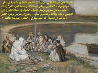 ‫وخبز‬ ‫وسمك‬ ‫عليها‬ ‫بالفحم‬ ‫ا‬ً‫ر‬‫نا‬ ‫رأوا‬ ، ‫الشاطئ‬ ‫إلى‬ ‫ذهبوا‬ ‫عندما‬
.
‫قال‬
، ‫يسوع‬ ‫لهم‬
"
‫للتو‬ ‫اصطدتموه‬ ‫الذي‬ ‫السمك‬ ‫بعض‬ ‫أحضروا‬
."
‫لذلك‬
‫إلى‬ ‫الكبيرة‬ ‫باألسماك‬ ‫المليئة‬ ‫الشبكة‬ ‫وحمل‬ ‫بطرس‬ ‫سمعان‬ ‫صعد‬
‫الكثير‬ ‫وجود‬ ‫من‬ ‫الرغم‬ ‫وعلى‬ ‫؛‬ ‫منهم‬ ‫وخمسون‬ ‫وثالثة‬ ‫مائة‬ ، ‫الشاطئ‬
‫الشبكة‬ ‫تتمزق‬ ‫لم‬ ،
.
، ‫يسوع‬ ‫لهم‬ ‫قال‬
"
‫اإلفطار‬ ‫وتناولوا‬ ‫تعالوا‬
."
 