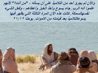 ، ‫يسأله‬ ‫أن‬ ‫على‬ ‫التالميذ‬ ‫من‬ ‫أحد‬ ‫يجرؤ‬ ‫لم‬ ‫واآلن‬
"
‫أنت؟‬ ‫من‬
"
‫ألنهم‬
‫الرب‬ ‫أنه‬ ‫علموا‬
.
‫الشيء‬ ‫وفعل‬ ، ‫وأعطاهم‬ ‫الخبز‬ ‫وأخذ‬ ‫يسوع‬ ‫جاء‬
‫نفسهالسمكة‬
.
‫فيها‬ ‫يظهر‬ ‫التي‬ ‫الثالثة‬ ‫المرة‬ ‫اآلن‬ ‫هذه‬ ‫كانت‬
‫االموات‬ ‫من‬ ‫قيامته‬ ‫بعد‬ ‫يسوعالتالميذ‬
.
‫يوحنا‬
٢١:١٢
 