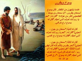 ‫وبطر‬ ‫يسوع‬
‫س‬
‫يسوع‬ ‫قال‬، ‫اإلفطار‬ ‫من‬ ‫ينتهون‬ ‫عندما‬
، ‫بطرس‬ ‫لسمعان‬
"
، ‫يوحنا‬ ‫بن‬ ‫سمعان‬ ‫يا‬
‫هؤالء؟‬ ‫من‬ ‫أكثر‬ ‫أفعلتحبني‬
"
‫له‬ ‫قال‬
" :
‫نعم‬
‫رب‬ ‫يا‬
.
‫أحبك‬ ‫أنني‬ ‫تعرف‬ ‫أنت‬
".
‫له‬ ‫قال‬
‫خرافي‬ ‫ارع‬ ‫يسوع‬
.
‫ثانية‬ ‫له‬ ‫قال‬
":
، ‫جون‬ ‫بن‬ ‫سمعان‬
‫أتحبني؟‬
"
‫له‬ ‫قال‬
" :
‫رب‬ ‫يا‬ ‫نعم‬
.
‫تعرف‬ ‫أنت‬
‫أحبك‬ ‫أنني‬
".
‫غنمي‬ ‫ارع‬ ‫يسوع‬ ‫له‬ ‫فقال‬
.
‫ثالثة‬ ‫له‬ ‫قال‬
":
، ‫جون‬ ‫بن‬ ‫سمعان‬
‫أتحبني؟‬
"
‫لهفي‬ ‫قال‬ ‫ألنه‬ ‫باأللم‬ ‫بطرس‬ ‫شعر‬
‫الثالثة‬ ‫المرة‬
"
‫تحبني؟‬ ‫هل‬
"
‫له‬ ‫فقال‬
":
‫يا‬
‫تعرف‬ ‫؛أنت‬ ‫شيء‬ ‫كل‬ ‫تعرف‬ ‫أنت‬ ، ‫رب‬
‫أحبك‬ ‫أنني‬
".
، ‫يسوع‬ ‫له‬ ‫قال‬
"
‫غنمي‬ ‫ارع‬
"
‫يو‬
21
،
15
 