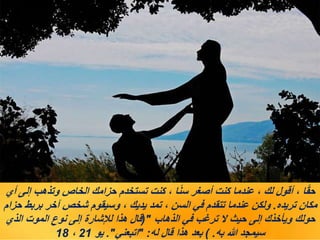 ‫أي‬ ‫إلى‬ ‫وتذهب‬ ‫الخاص‬ ‫حزامك‬ ‫تستخدم‬ ‫كنت‬ ، ‫ا‬ً‫ن‬‫س‬ ‫أصغر‬ ‫كنت‬ ‫عندما‬ ، ‫لك‬ ‫أقول‬ ، ‫ا‬ً‫ق‬‫ح‬
‫تريده‬ ‫مكان‬
.
‫حزام‬ ‫بربط‬ ‫آخر‬ ‫شخص‬ ‫وسيقوم‬ ، ‫يديك‬ ‫تمد‬ ، ‫السن‬ ‫في‬ ‫تتقدم‬ ‫عندما‬ ‫ولكن‬
‫الذهاب‬ ‫في‬ ‫ترغب‬ ‫ال‬ ‫حيث‬ ‫إلى‬ ‫ويأخذك‬ ‫حولك‬
("
‫الذي‬ ‫الموت‬ ‫نوع‬ ‫إلى‬ ‫لإلشارة‬ ‫هذا‬ ‫قال‬
‫به‬ ‫هللا‬ ‫سيمجد‬
) .
‫له‬ ‫قال‬ ‫هذا‬ ‫بعد‬
" :
‫اتبعني‬
."
‫يو‬
21
،
18
 