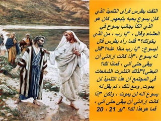 ‫الذي‬ ‫التلميذ‬ ‫فرأى‬ ‫بطرس‬ ‫التفت‬
‫يتبعهم‬ ‫يحبه‬ ‫يسوع‬ ‫كان‬
.
‫هو‬ ‫كان‬
‫في‬ ‫يسوع‬ ‫بجانب‬ ‫اتكأ‬ ‫الذي‬
، ‫وقال‬ ‫العشاء‬
"
‫الذي‬ ‫من‬ ، ‫رب‬ ‫يا‬
‫يخونك؟‬
"
‫قال‬ ‫بطرس‬ ‫رآه‬ ‫فلما‬
‫ليسوع‬
" :
‫عنه؟‬ ‫ماذا‬ ‫رب‬ ‫يا‬
"
‫قال‬
، ‫يسوع‬ ‫له‬
"
‫أن‬ ‫إرادتي‬ ‫كانت‬ ‫إذا‬
‫لك؟‬ ‫فماذا‬ ، ‫آتي‬ ‫حتى‬ ‫يبقى‬
‫اتبعني‬
"!
‫الشائعات‬ ‫انتشرت‬ ‫لذلك‬
‫لن‬ ‫التلميذ‬ ‫هذا‬ ‫أن‬ ‫المجتمع‬ ‫في‬
‫يموت‬
.
‫له‬ ‫يقل‬ ‫لم‬ ، ‫ذلك‬ ‫ومع‬
‫ولكن‬ ، ‫يموت‬ ‫لن‬ ‫أنه‬ ‫يسوع‬
"
‫إذا‬
، ‫آتي‬ ‫حتى‬ ‫يبقى‬ ‫أن‬ ‫إرادتي‬ ‫كانت‬
‫لك؟‬ ‫هوهذا‬ ‫فما‬
"
‫يو‬
21
،
20
 