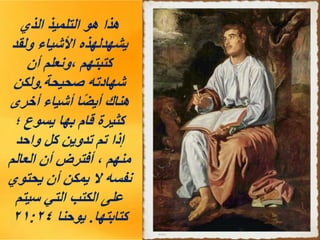‫الذي‬ ‫التلميذ‬ ‫هو‬ ‫هذا‬
‫ولقد‬ ‫األشياء‬ ‫يشهدلهذه‬
‫أن‬ ‫ونعلم‬، ‫كتبتهم‬
‫صحيحة‬ ‫شهادته‬
.
‫ولكن‬
‫أخرى‬ ‫أشياء‬ ‫ا‬ً‫ض‬‫أي‬ ‫هناك‬
‫؛‬ ‫يسوع‬ ‫بها‬ ‫قام‬ ‫كثيرة‬
‫واحد‬ ‫كل‬ ‫تدوين‬ ‫تم‬ ‫إذا‬
‫العالم‬ ‫أن‬ ‫أفترض‬ ، ‫منهم‬
‫يحتوي‬ ‫أن‬ ‫يمكن‬ ‫ال‬ ‫نفسه‬
‫سيتم‬ ‫التي‬ ‫الكتب‬ ‫على‬
‫كتابتها‬
.
‫يوحنا‬
٢١:٢٤
 