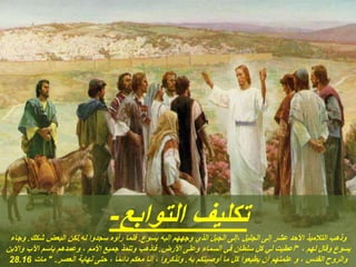 ‫التوابع‬ ‫تكليف‬
-
‫يسوع‬ ‫إليه‬ ‫وجههم‬ ‫الذي‬ ‫الجبل‬ ‫إلى‬، ‫الجليل‬ ‫إلى‬ ‫عشر‬ ‫األحد‬ ‫التالميذ‬ ‫وذهب‬
.
‫له‬ ‫سجدوا‬ ‫رأوه‬ ‫فلما‬
.
‫شكك‬ ‫البعض‬ ‫لكن‬
.
‫وجاء‬
، ‫لهم‬ ‫وقال‬ ‫يسوع‬
"
‫األرض‬ ‫وعلى‬ ‫السماء‬ ‫في‬ ‫سلطان‬ ‫كل‬ ‫لي‬ ‫أعطيت‬
.
‫واالبن‬ ‫اآلب‬ ‫باسم‬ ‫وعمدهم‬ ، ‫األمم‬ ‫جميع‬ ‫وتلمذ‬ ‫فاذهب‬
‫به‬ ‫أوصيتكم‬ ‫ما‬ ‫كل‬ ‫يطيعوا‬ ‫أن‬ ‫علمتهم‬ ‫و‬ ، ‫القدس‬ ‫والروح‬
.
‫العصر‬ ‫نهاية‬ ‫حتى‬ ، ‫ا‬ً‫م‬‫دائ‬ ‫معكم‬ ‫أنا‬ ، ‫وتذكروا‬
" .
‫مات‬
28.16
 