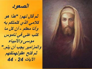 ‫الصعود‬
‫لهم‬ ‫قال‬ ‫ثم‬
" :
‫هو‬ ‫هذا‬
‫به‬ ‫كلمتكم‬ ‫الذي‬ ‫كالمي‬
‫معكم‬ ‫وأنا‬
-
‫ما‬ ‫كل‬ ‫أن‬
‫ناموس‬ ‫في‬ ‫عني‬ ‫كتب‬
‫واألنبياء‬ ‫موسى‬
‫يتم‬ ‫أن‬ ‫يجب‬ ‫والمزامير‬
".
‫عقولهملفهم‬ ‫فتح‬ ‫ثم‬
‫اآليات‬
24
،
44
 