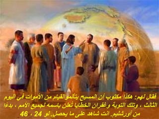 ‫لهم‬ ‫فقال‬
:
‫اليوم‬ ‫في‬ ‫األموات‬ ‫من‬ ‫يتألموالقيام‬ ‫المسيح‬ ‫أن‬ ‫مكتوب‬ ‫هكذا‬
ً‫ء‬‫بد‬ ، ‫األمم‬ ‫لجميع‬ ‫باسمه‬ ‫علن‬ُ‫ت‬ ‫الخطايا‬ ‫وغفران‬ ‫التوبة‬ ‫وتلك‬ ، ‫الثالث‬
‫ا‬
‫أورشليم‬ ‫من‬
.
‫يحصل‬ ‫ما‬ ‫على‬ ‫شاهد‬ ‫انت‬
.
‫لو‬
24
،
46
 