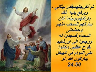 ، ‫بيثاني‬ ‫أخرجتهمبقدر‬ ‫ثم‬
‫لقد‬، ‫يديه‬ ‫ويرفع‬
‫باركتهم‬
.
‫كان‬ ‫وبينما‬
‫منهم‬ ‫انسحب‬ ‫يباركهم‬
‫وحملحتى‬
‫السماء‬
.
‫له‬ ‫فسجدوا‬
‫اورشليم‬ ‫الى‬ ‫ورجعوا‬
‫عظيم‬ ‫بفرح‬
.
‫وكانوا‬
‫الهيكل‬ ‫في‬ ‫الدوام‬ ‫على‬
‫هللا‬ ‫يباركون‬
.
‫لو‬
24.50
 