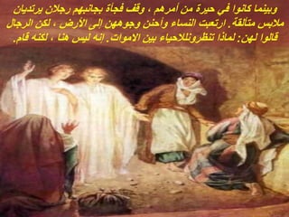 ‫يرتديان‬ ‫رجالن‬ ‫بجانبهم‬ ‫فجأة‬ ‫وقف‬ ، ‫أمرهم‬ ‫من‬ ‫حيرة‬ ‫في‬ ‫كانوا‬ ‫وبينما‬
‫متألقة‬ ‫مالبس‬
.
‫الرجال‬ ‫لكن‬ ، ‫األرض‬ ‫إلى‬ ‫وجوههن‬ ‫وأحنن‬ ‫النساء‬ ‫ارتعبت‬
‫لهن‬ ‫قالوا‬
:
‫االموات‬ ‫بين‬ ‫تنظرونلالحياء‬ ‫لماذا‬
.
‫قام‬ ‫لكنه‬ ، ‫هنا‬ ‫ليس‬ ‫إنه‬
.
 