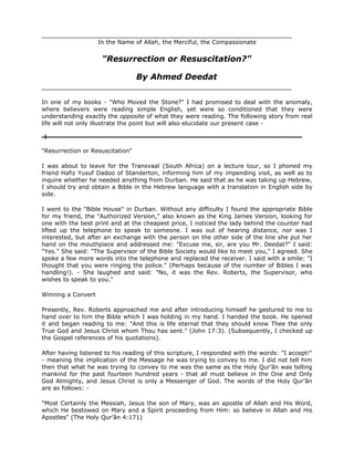 In the Name of Allah, the Merciful, the Compassionate


                     "Resurrection or Resuscitation?"

                                  By Ahmed Deedat


In one of my books - "Who Moved the Stone?" I had promised to deal with the anomaly,
where believers were reading simple English, yet were so conditioned that they were
understanding exactly the opposite of what they were reading. The following story from real
life will not only illustrate the point but will also elucidate our present case -



"Resurrection or Resuscitation"

I was about to leave for the Transvaal (South Africa) on a lecture tour, so I phoned my
friend Hafiz Yusuf Dadoo of Standerton, informing him of my impending visit, as well as to
inquire whether he needed anything from Durban. He said that as he was taking up Hebrew,
I should try and obtain a Bible in the Hebrew language with a translation in English side by
side.

I went to the "Bible House" in Durban. Without any difficulty I found the appropriate Bible
for my friend, the "Authorized Version," also known as the King James Version, looking for
one with the best print and at the cheapest price, I noticed the lady behind the counter had
lifted up the telephone to speak to someone. I was out of hearing distance, nor was I
interested, but after an exchange with the person on the other side of the line she put her
hand on the mouthpiece and addressed me: "Excuse me, sir, are you Mr. Deedat?" I said:
"Yes." She said: "The Supervisor of the Bible Society would like to meet you," I agreed. She
spoke a few more words into the telephone and replaced the receiver. I said with a smile: "I
thought that you were ringing the police." (Perhaps because of the number of Bibles I was
handling!). - She laughed and said: "No, it was the Rev. Roberts, the Supervisor, who
wishes to speak to you."

Winning a Convert

Presently, Rev. Roberts approached me and after introducing himself he gestured to me to
hand over to him the Bible which I was holding in my hand. I handed the book. He opened
it and began reading to me: "And this is life eternal that they should know Thee the only
True God and Jesus Christ whom Thou has sent." (John 17:3). (Subsequently, I checked up
the Gospel references of his quotations).

After having listened to his reading of this scripture, I responded with the words: "I accept!"
- meaning the implication of the Message he was trying to convey to me. I did not tell him
then that what he was trying to convey to me was the same as the Holy Qur’ân was telling
mankind for the past fourteen hundred years - that all must believe in the One and Only
God Almighty, and Jesus Christ is only a Messenger of God. The words of the Holy Qur’ân
are as follows: -

"Most Certainly the Messiah, Jesus the son of Mary, was an apostle of Allah and His Word,
which He bestowed on Mary and a Spirit proceeding from Him: so believe in Allah and His
Apostles" (The Holy Qur’ân 4:171)
 