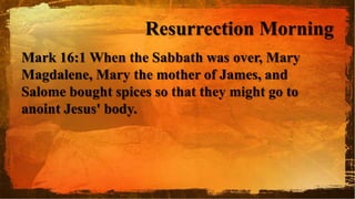 Resurrection Morning
Mark 16:1 When the Sabbath was over, Mary
Magdalene, Mary the mother of James, and
Salome bought spices so that they might go to
anoint Jesus' body.
 