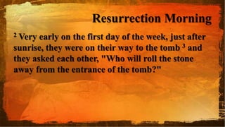 Resurrection Morning
2 Very early on the first day of the week, just after
sunrise, they were on their way to the tomb 3 and
they asked each other, "Who will roll the stone
away from the entrance of the tomb?"
 